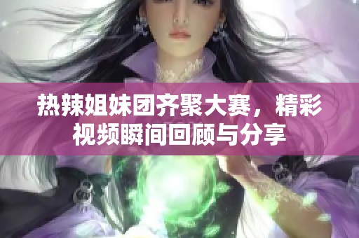 热辣姐妹团齐聚大赛，精彩视频瞬间回顾与分享