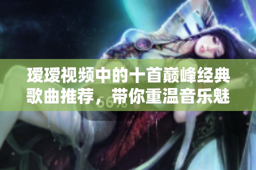 瑷瑷视频中的十首巅峰经典歌曲推荐，带你重温音乐魅力