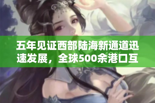 五年见证西部陆海新通道迅速发展，全球500余港口互联互通