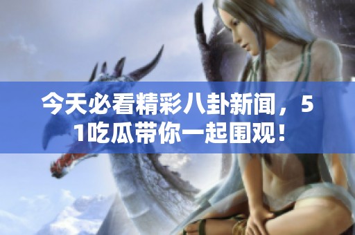 今天必看精彩八卦新闻，51吃瓜带你一起围观！