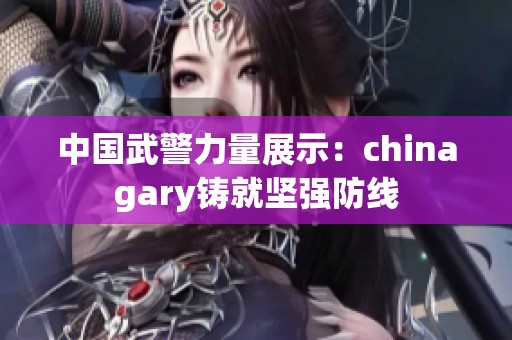 中国武警力量展示：chinagary铸就坚强防线