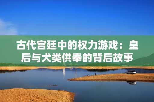 古代宫廷中的权力游戏：皇后与犬类供奉的背后故事