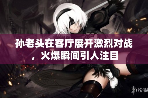 孙老头在客厅展开激烈对战，火爆瞬间引人注目