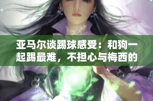 亚马尔谈踢球感受：和狗一起踢最难，不担心与梅西的比较