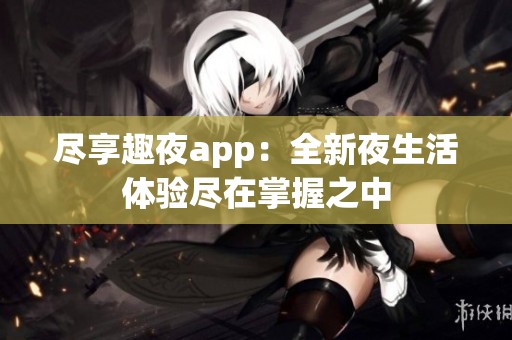 尽享趣夜app：全新夜生活体验尽在掌握之中