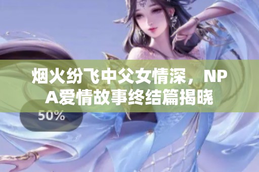 烟火纷飞中父女情深，NPA爱情故事终结篇揭晓