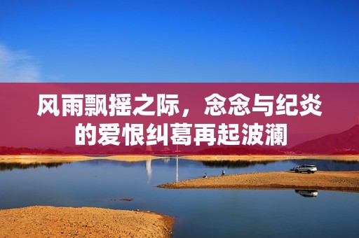 风雨飘摇之际，念念与纪炎的爱恨纠葛再起波澜