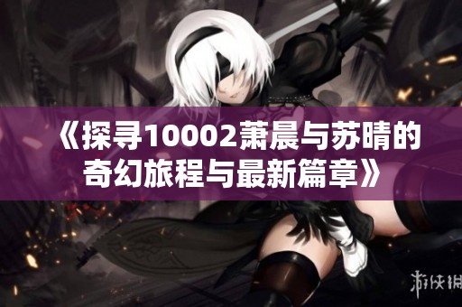 《探寻10002萧晨与苏晴的奇幻旅程与最新篇章》