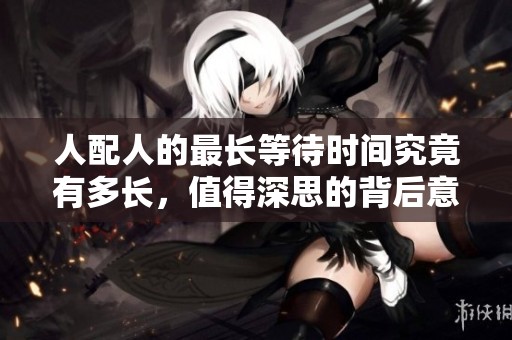 人配人的最长等待时间究竟有多长，值得深思的背后意义