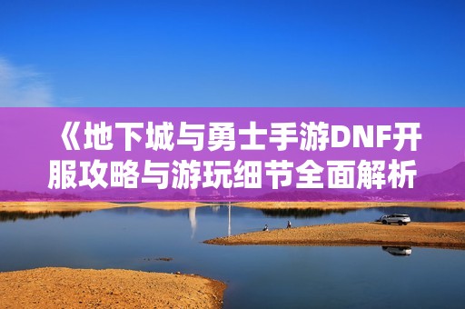 《地下城与勇士手游DNF开服攻略与游玩细节全面解析》