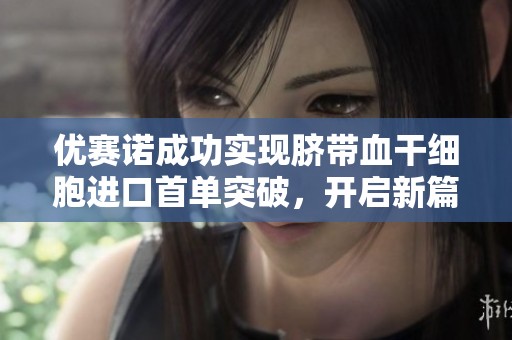 优赛诺成功实现脐带血干细胞进口首单突破，开启新篇章