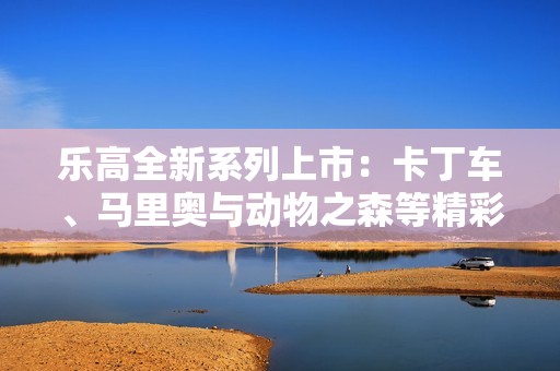 乐高全新系列上市：卡丁车、马里奥与动物之森等精彩产品齐亮相