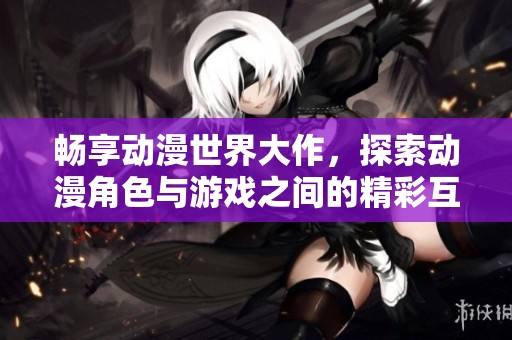 畅享动漫世界大作，探索动漫角色与游戏之间的精彩互动