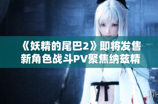 《妖精的尾巴2》即将发售 新角色战斗PV聚焦纳兹精彩瞬间