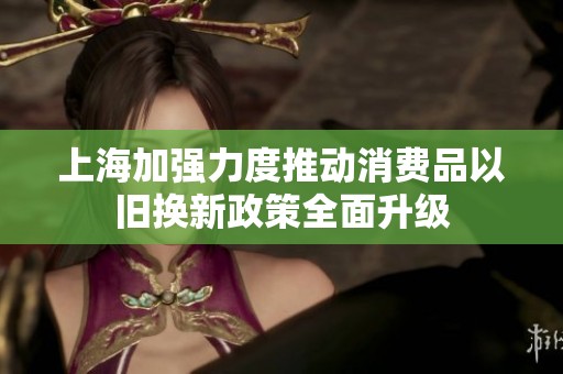 上海加强力度推动消费品以旧换新政策全面升级