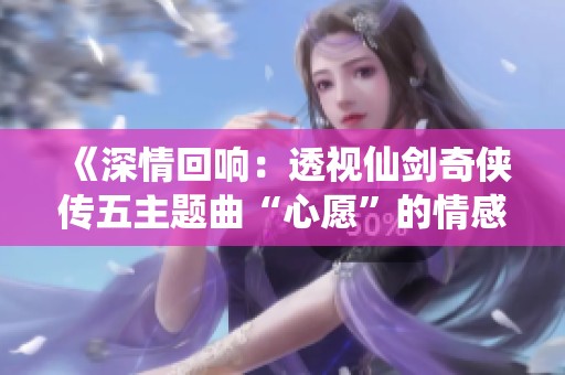 《深情回响：透视仙剑奇侠传五主题曲“心愿”的情感内涵与表达》