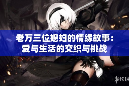 老万三位媳妇的情缘故事：爱与生活的交织与挑战