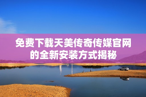 免费下载天美传奇传媒官网的全新安装方式揭秘