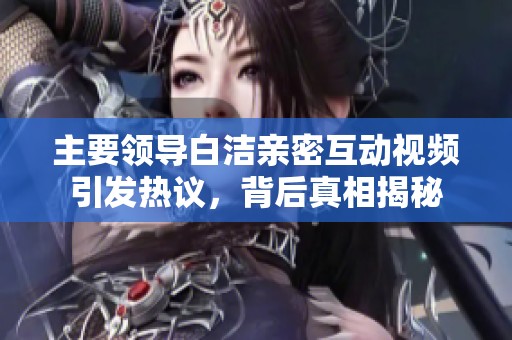 主要领导白洁亲密互动视频引发热议，背后真相揭秘