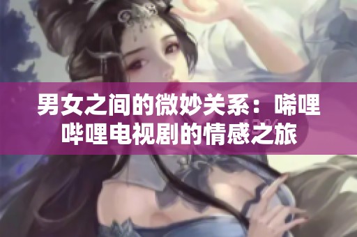 男女之间的微妙关系：唏哩哔哩电视剧的情感之旅