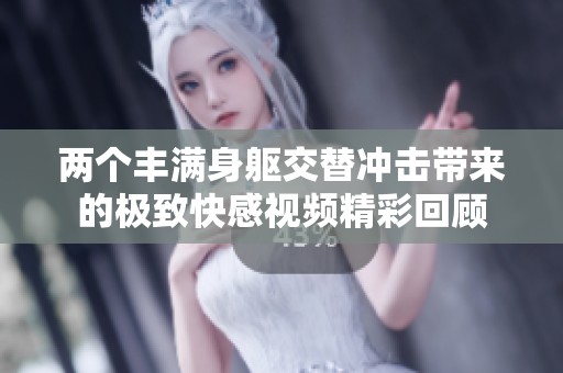 两个丰满身躯交替冲击带来的极致快感视频精彩回顾