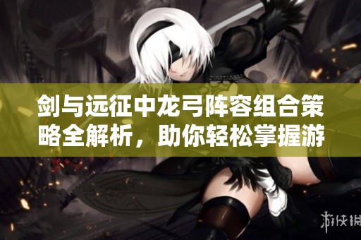 剑与远征中龙弓阵容组合策略全解析，助你轻松掌握游戏技巧