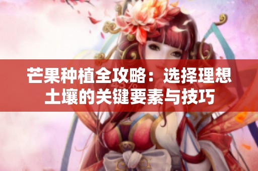 芒果种植全攻略：选择理想土壤的关键要素与技巧