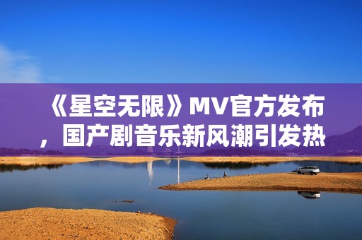 《星空无限》MV官方发布，国产剧音乐新风潮引发热议