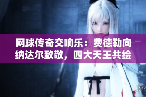 网球传奇交响乐：费德勒向纳达尔致敬，四大天王共绘辉煌篇章