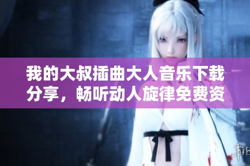 我的大叔插曲大人音乐下载分享，畅听动人旋律免费资料