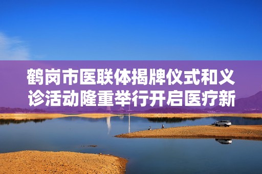 鹤岗市医联体揭牌仪式和义诊活动隆重举行开启医疗新篇章