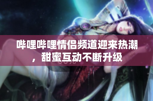 哔哩哔哩情侣频道迎来热潮，甜蜜互动不断升级