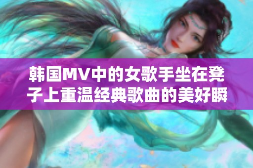 韩国MV中的女歌手坐在凳子上重温经典歌曲的美好瞬间