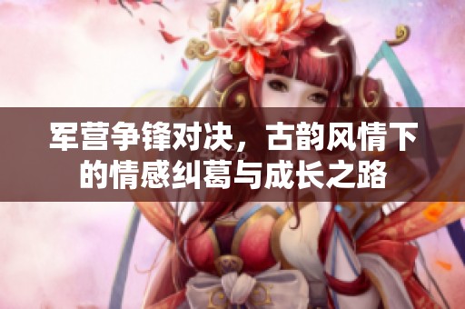 军营争锋对决，古韵风情下的情感纠葛与成长之路