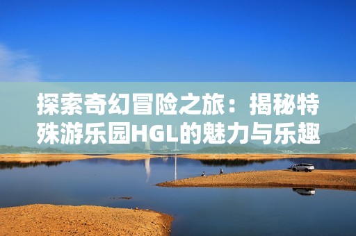 探索奇幻冒险之旅：揭秘特殊游乐园HGL的魅力与乐趣