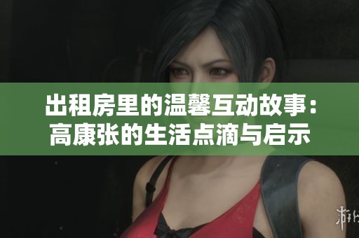出租房里的温馨互动故事：高康张的生活点滴与启示
