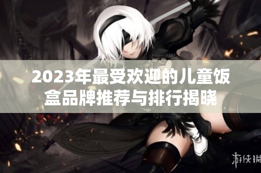 2023年最受欢迎的儿童饭盒品牌推荐与排行揭晓