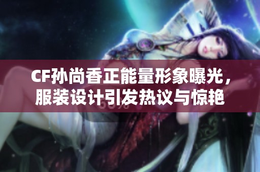 CF孙尚香正能量形象曝光，服装设计引发热议与惊艳