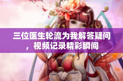 三位医生轮流为我解答疑问，视频记录精彩瞬间