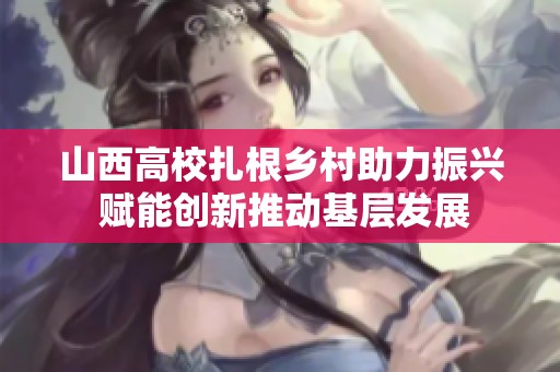 山西高校扎根乡村助力振兴 赋能创新推动基层发展