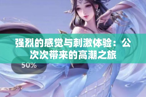 强烈的感觉与刺激体验：公次次带来的高潮之旅