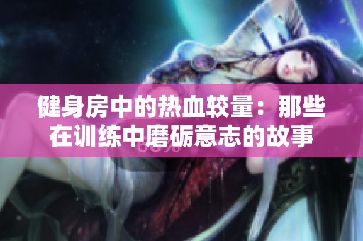 健身房中的热血较量：那些在训练中磨砺意志的故事