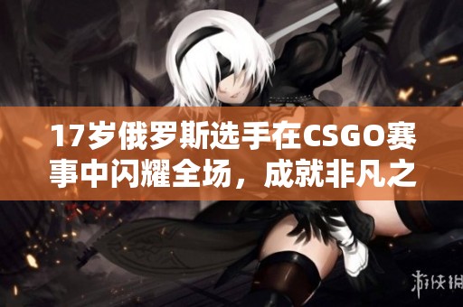 17岁俄罗斯选手在CSGO赛事中闪耀全场，成就非凡之路