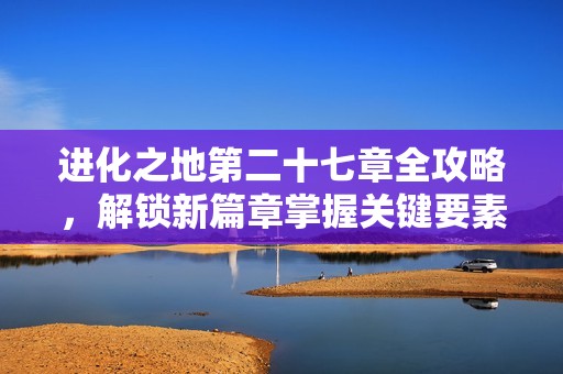 进化之地第二十七章全攻略，解锁新篇章掌握关键要素