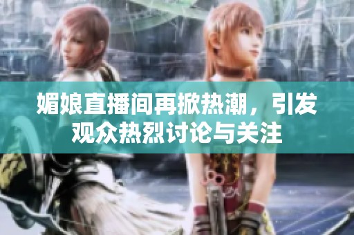 媚娘直播间再掀热潮，引发观众热烈讨论与关注