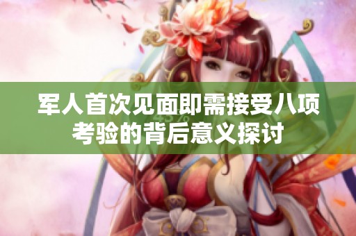 军人首次见面即需接受八项考验的背后意义探讨