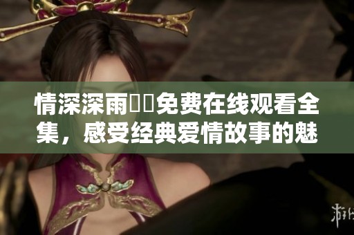 情深深雨濛濛免费在线观看全集，感受经典爱情故事的魅力