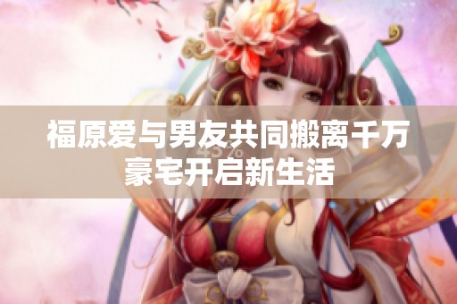 福原爱与男友共同搬离千万豪宅开启新生活