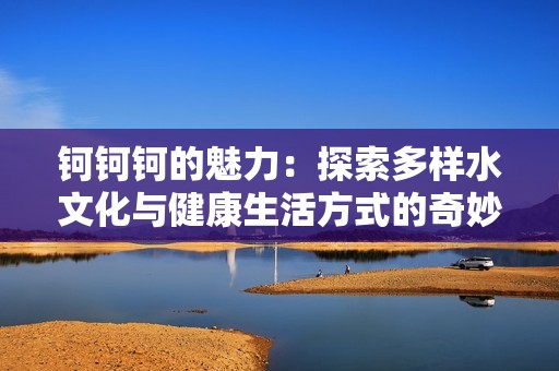 钶钶钶的魅力：探索多样水文化与健康生活方式的奇妙之旅