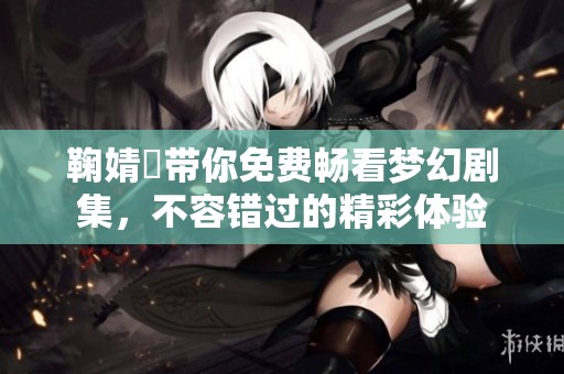 鞠婧祎带你免费畅看梦幻剧集，不容错过的精彩体验